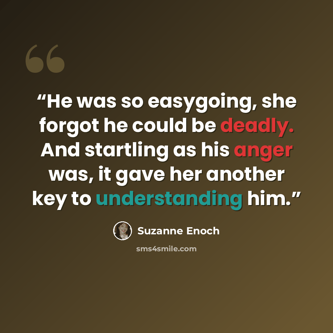 “He was so easygoing, she forgot he could be deadly. And startling as his anger was, it gave her another key to understanding him.” quote by Suzanne Enoch