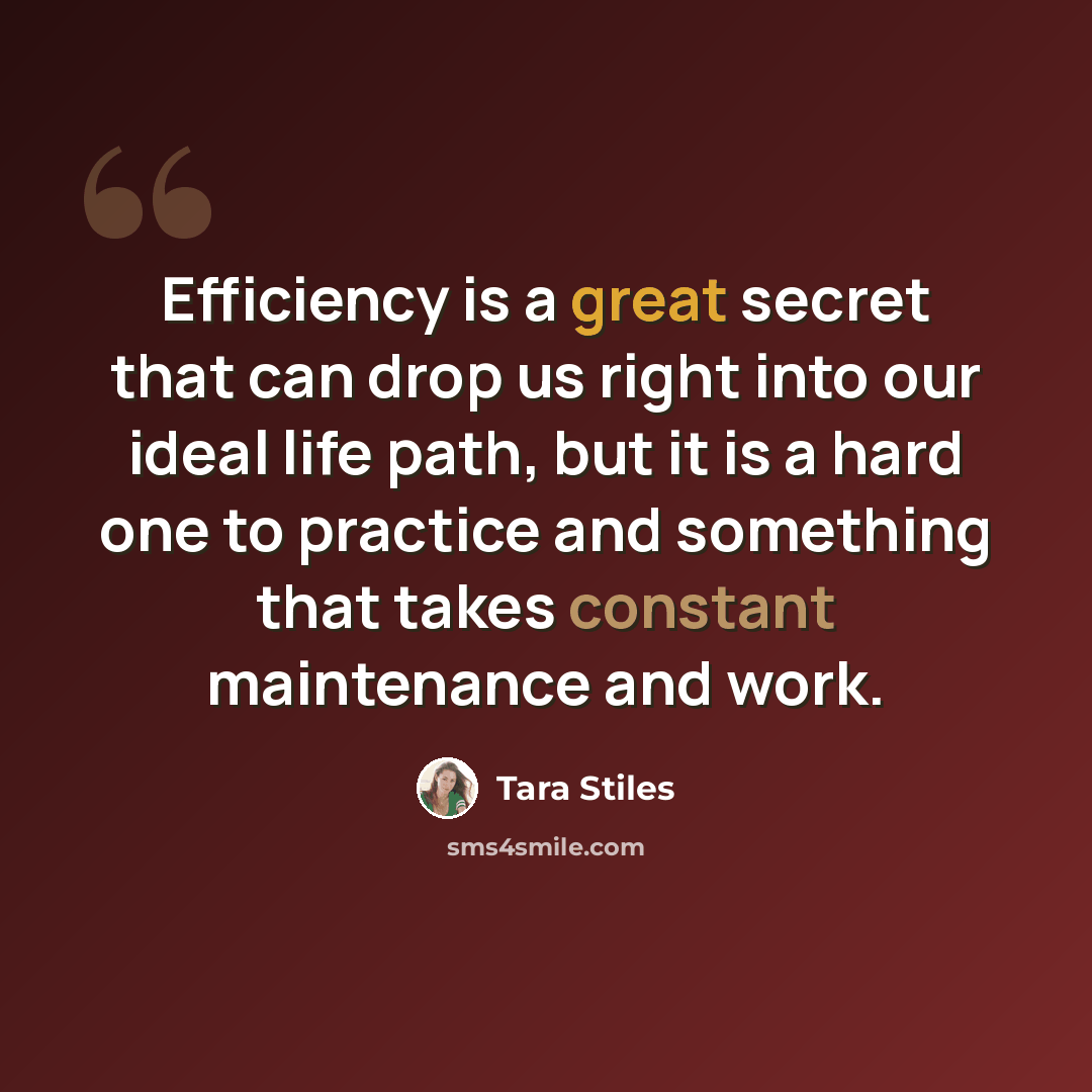“Efficiency is a great secret that can drop us right into our ideal life path, but it is a hard one to practice and something that takes constant maintenance and work.” quote by Tara Stiles
