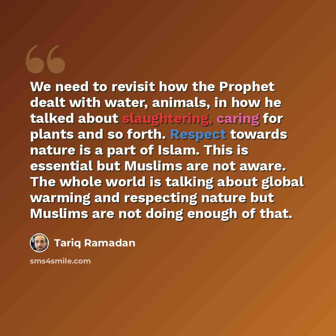 “We need to revisit how the Prophet dealt with water, animals, in how he talked about slaughtering, caring for plants and so forth. Respect towards nature is a part of Islam. This is essential but Muslims are not aware. The whole world is talking about global warming and respecting nature but…” quote by Tariq Ramadan