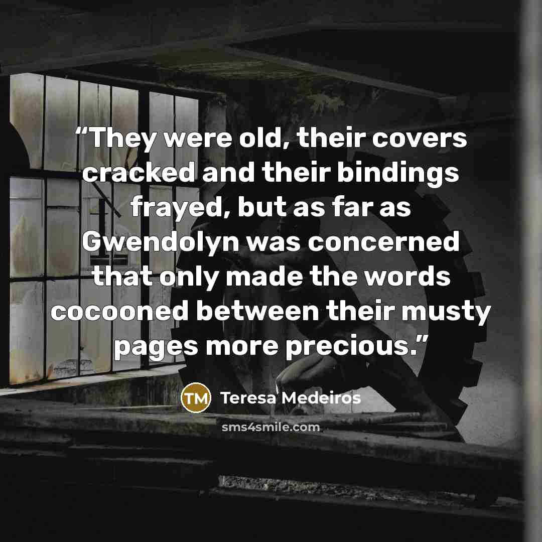 “They were old, their covers cracked and their bindings frayed, but as far as Gwendolyn was concerned that only made the words cocooned between their musty pages more precious.” quote by Teresa Medeiros