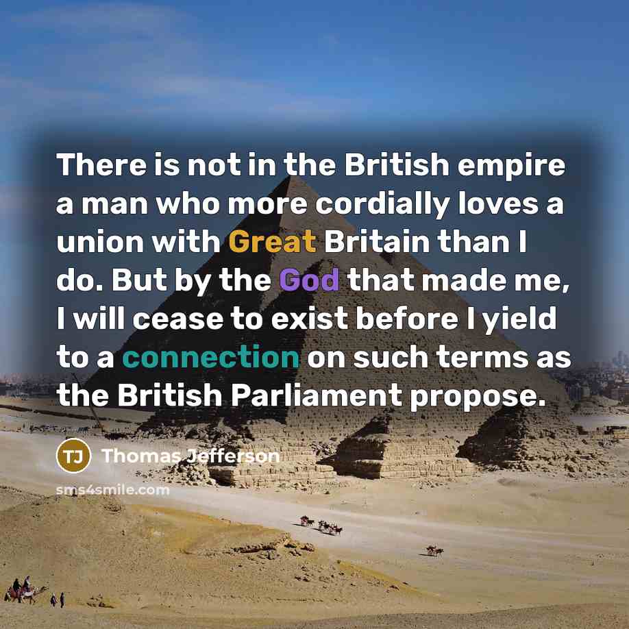 “There is not in the British empire a man who more cordially loves a union with Great Britain than I do. But by the God that made me, I will cease to exist before I yield to a connection on such terms as the British Parliament propose.” quote by Thomas Jefferson