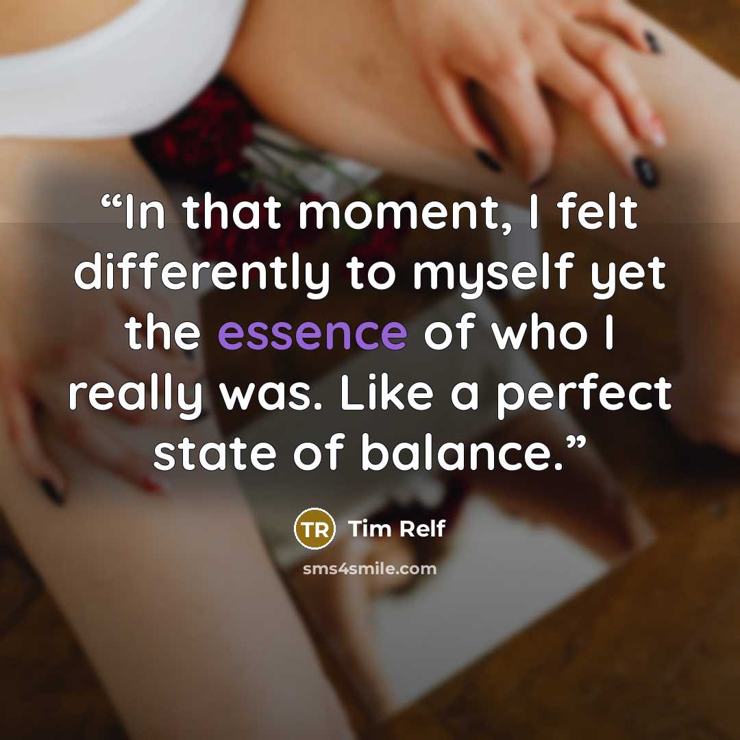 “In that moment, I felt differently to myself yet the essence of who I really was. Like a perfect state of balance.” quote by Tim Relf