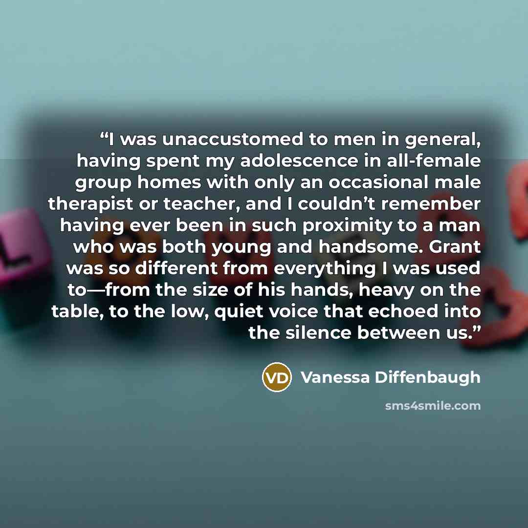 “I was unaccustomed to men in general, having spent my adolescence in all-female group homes with only an occasional male therapist or teacher, and I couldn’t remember having ever been in such proximity to a man who was both young and handsome. Grant was so different from everything I was used…” quote by Vanessa Diffenbaugh