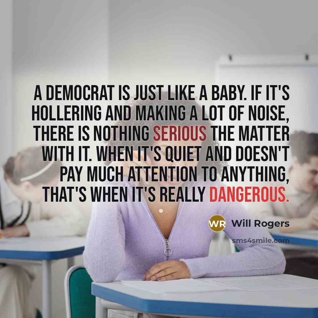 “A Democrat is just like a baby. If it's hollering and making a lot of noise, there is nothing serious the matter with it. When it's quiet and doesn't pay much attention to anything, that's when it's really dangerous.” quote by Will Rogers