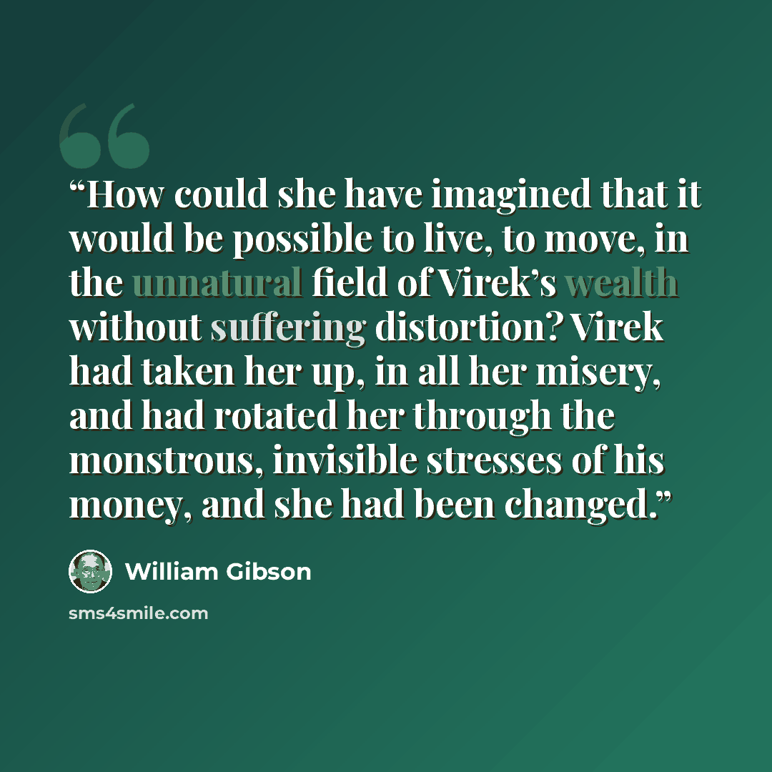 “How could she have imagined that it would be possible to live, to move, in the unnatural field of Virek’s wealth without suffering distortion? Virek had taken her up, in all her misery, and had rotated her through the monstrous, invisible stresses of his money, and she had been changed.” quote by William Gibson