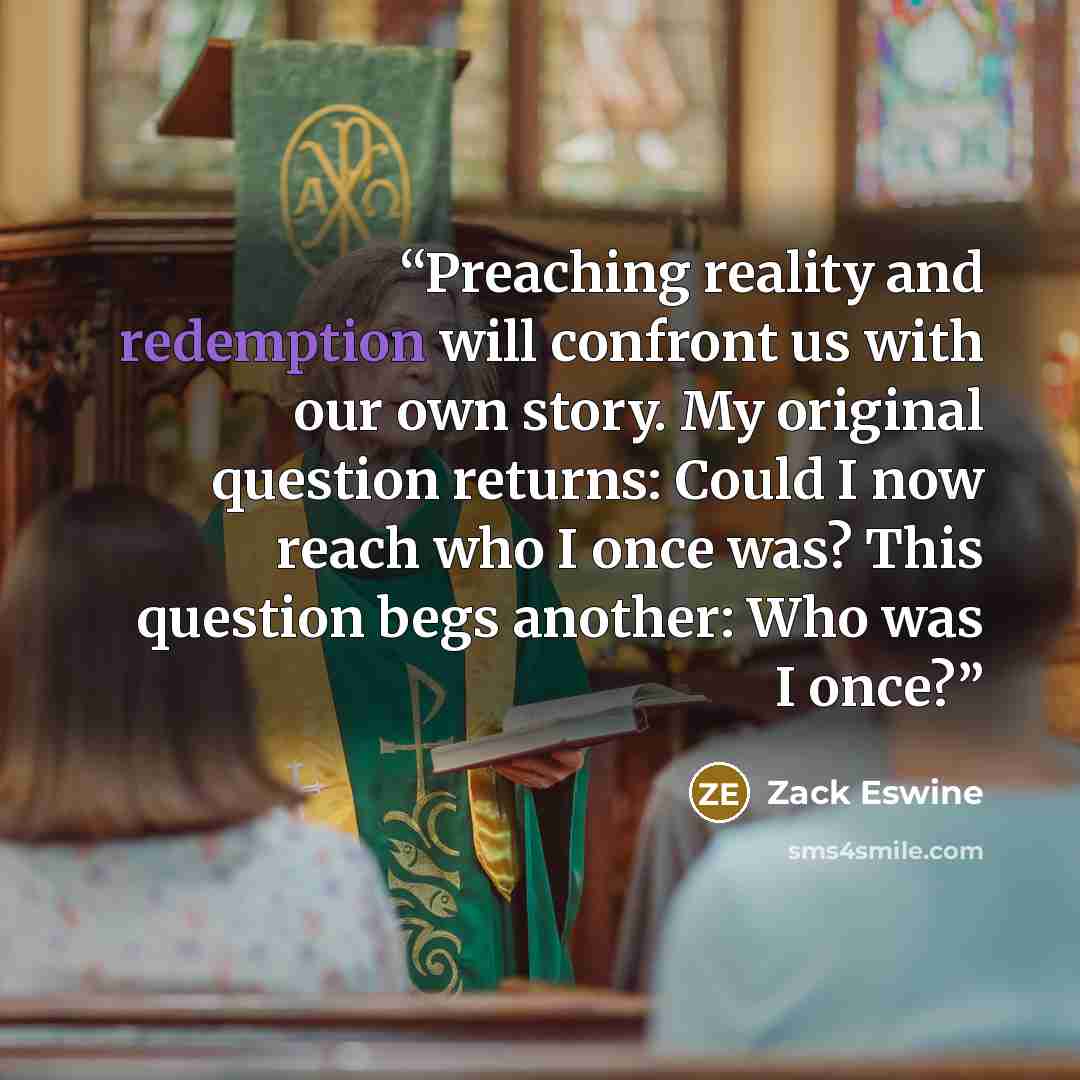 “Preaching reality and redemption will confront us with our own story. My original question returns: Could I now reach who I once was? This question begs another: Who was I once?” quote by Zack Eswine