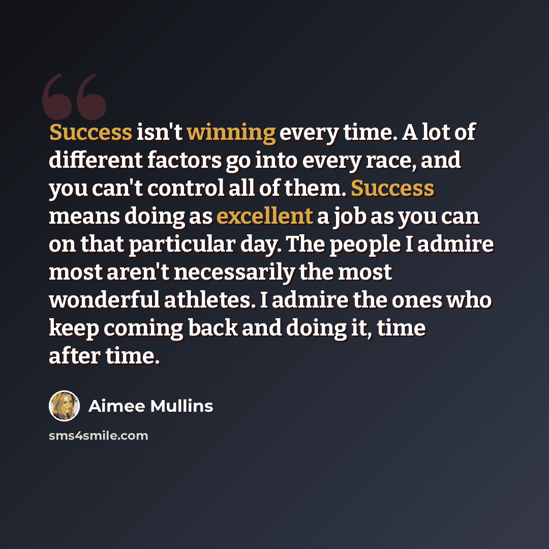 “Success isn't winning every time. A lot of different factors go into every race, and you can't control all of them. Success means doing as excellent a job as you can on that particular day. The people I admire most aren't necessarily the most wonderful athletes. I admire the ones who keep coming…” quote by Aimee Mullins
