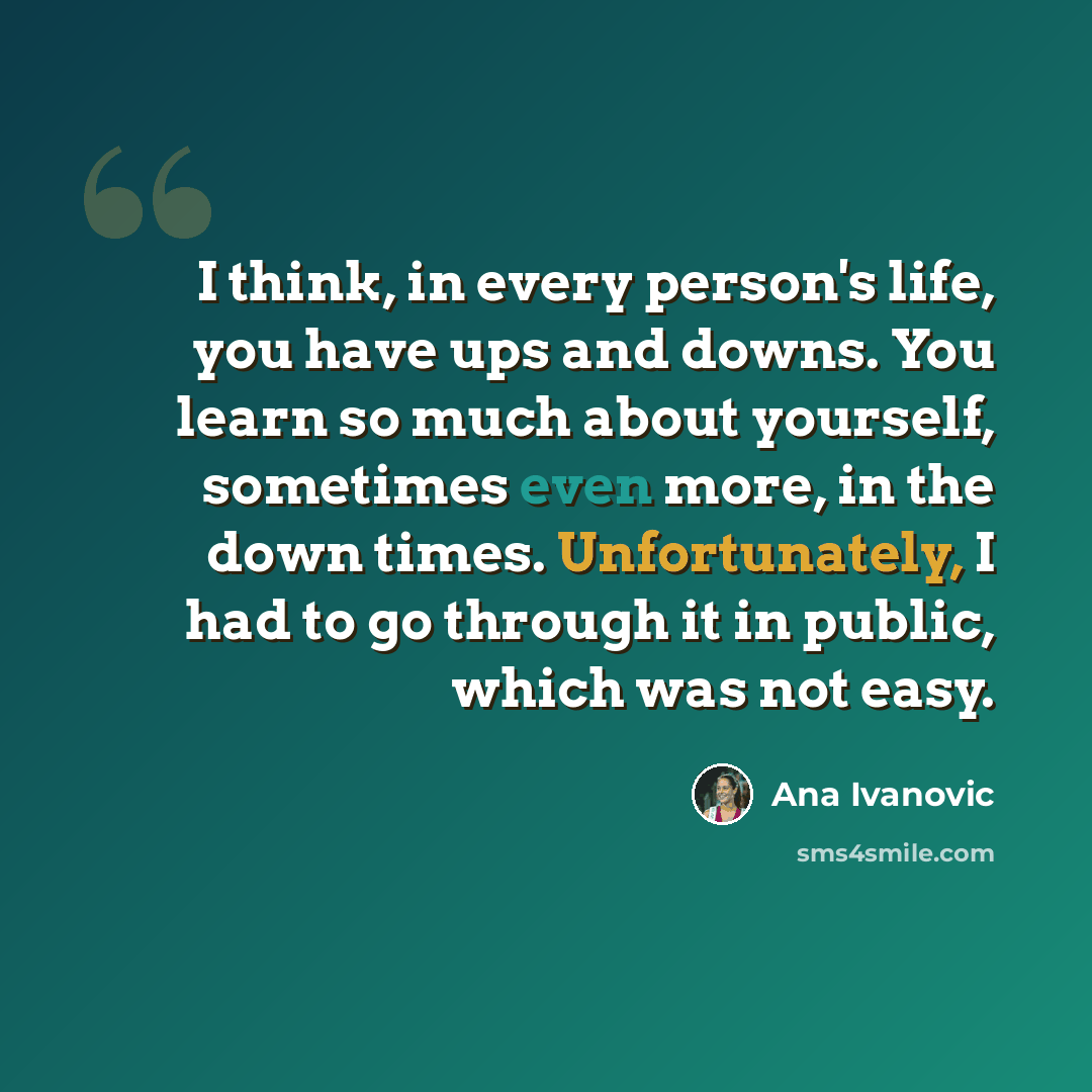 “I think, in every person's life, you have ups and downs. You learn so much about yourself, sometimes even more, in the down times. Unfortunately, I had to go through it in public, which was not easy.” quote by Ana Ivanovic