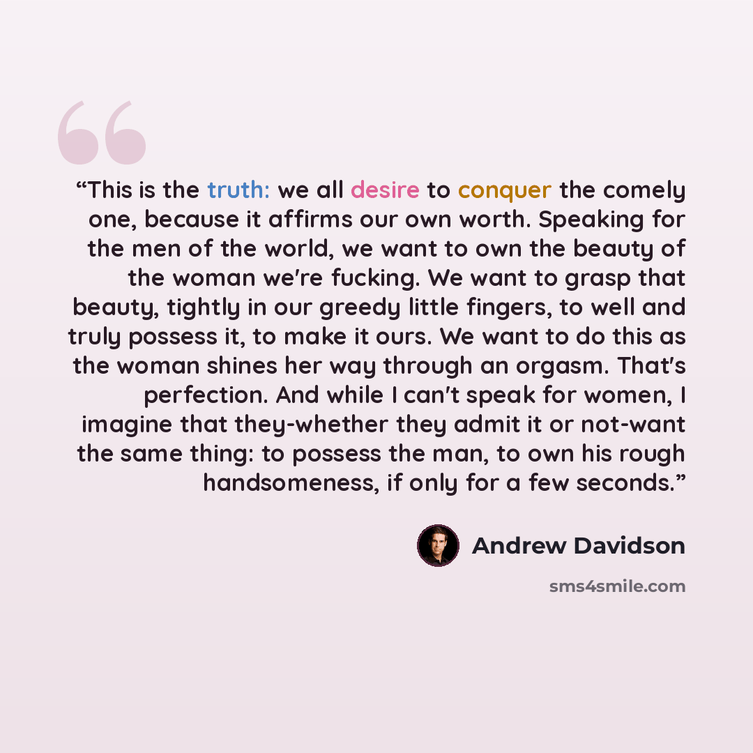 “This is the truth: we all desire to conquer the comely one, because it affirms our own worth. Speaking for the men of the world, we want to own the beauty of the woman we're fucking. We want to grasp that beauty, tightly in our greedy little fingers, to well and truly possess it, to make it ours…” quote by Andrew Davidson