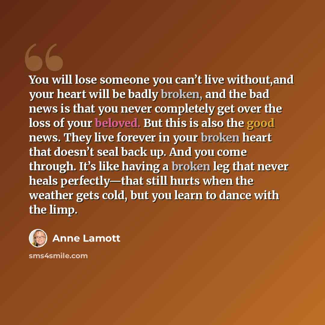 “You will lose someone you can’t live without,and your heart will be badly broken, and the bad news is that you never completely get over the loss of your beloved. But this is also the good news. They live forever in your broken heart that doesn’t seal back up. And you come through. It’s like…” quote by Anne Lamott