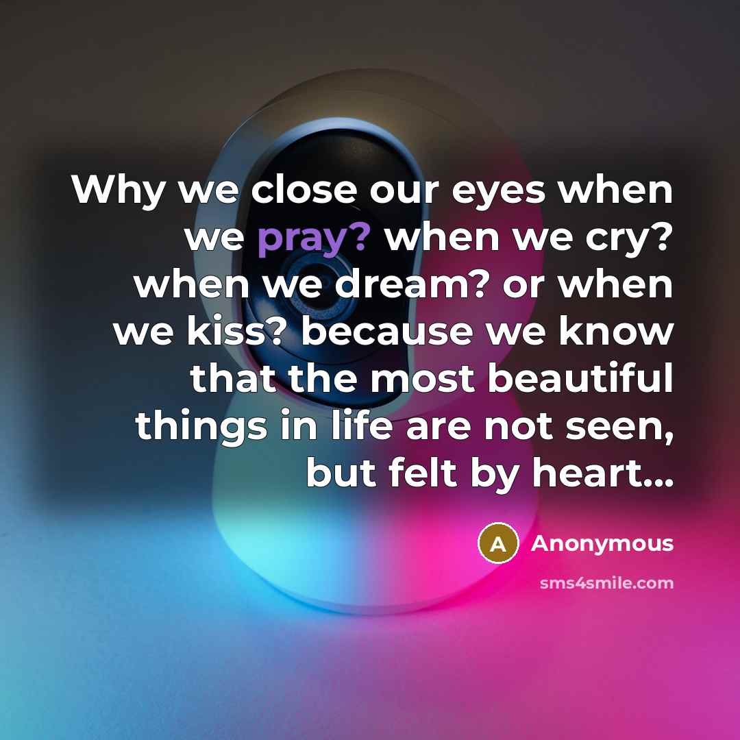 “Why we close our eyes when we pray? when we cry? when we dream? or when we kiss? because we know that the most beautiful things in life are not seen, but felt by heart...” quote by Anonymous