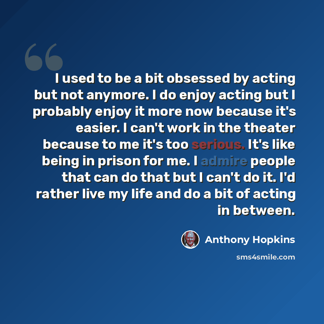 “I used to be a bit obsessed by acting but not anymore. I do enjoy acting but I probably enjoy it more now because it's easier. I can't work in the theater because to me it's too serious. It's like being in prison for me. I admire people that can do that but I can't do it. I'd rather live my life…” quote by Anthony Hopkins