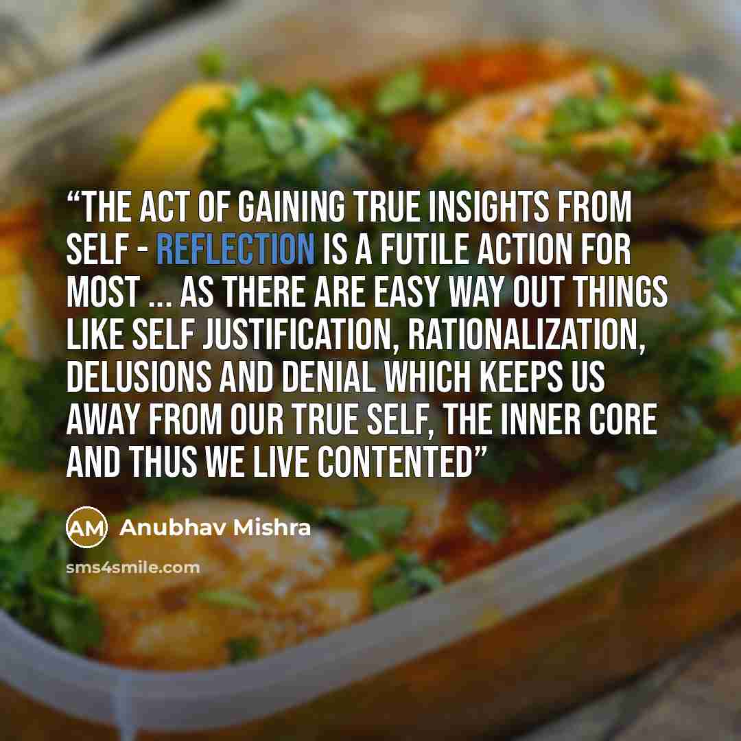 “The act of gaining true insights from self - reflection is a futile action for most ... as there are easy way out things like self justification, rationalization, delusions and denial which keeps us away from our true self, the inner core and thus we live contented” quote by Anubhav Mishra