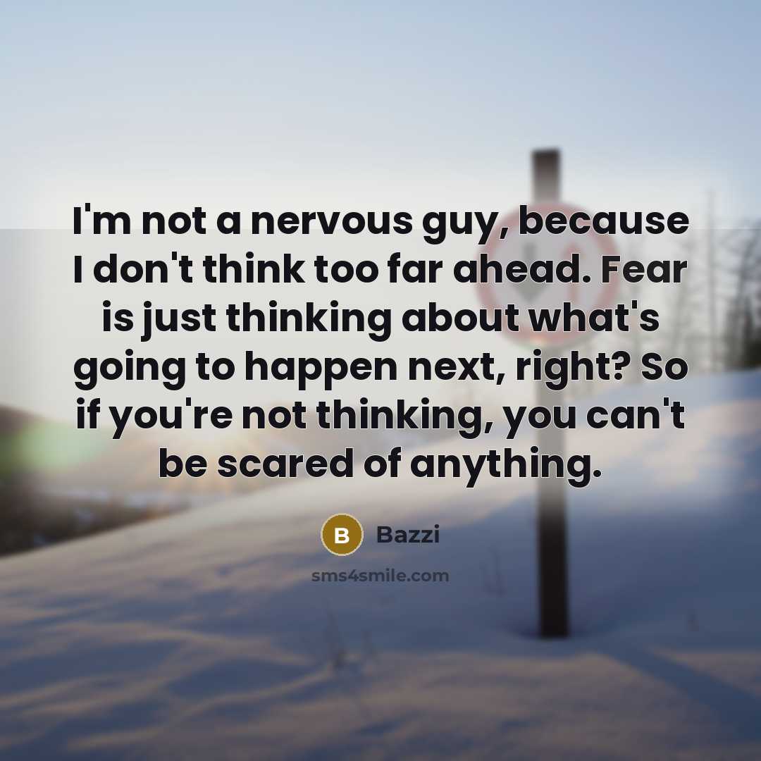 “I'm not a nervous guy, because I don't think too far ahead. Fear is just thinking about what's going to happen next, right? So if you're not thinking, you can't be scared of anything.” quote by Bazzi