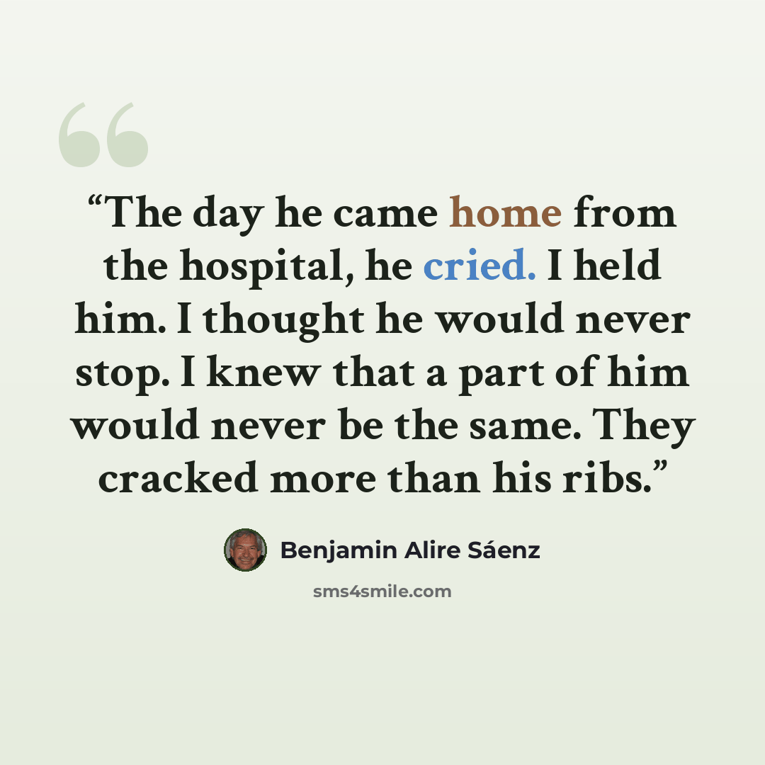 “The day he came home from the hospital, he cried. I held him. I thought he would never stop. I knew that a part of him would never be the same. They cracked more than his ribs.” quote by Benjamin Alire Sáenz