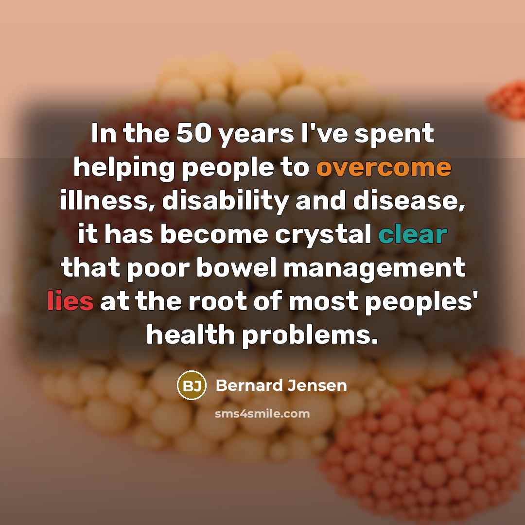 “In the 50 years I've spent helping people to overcome illness, disability and disease, it has become crystal clear that poor bowel management lies at the root of most peoples' health problems.” quote by Bernard Jensen