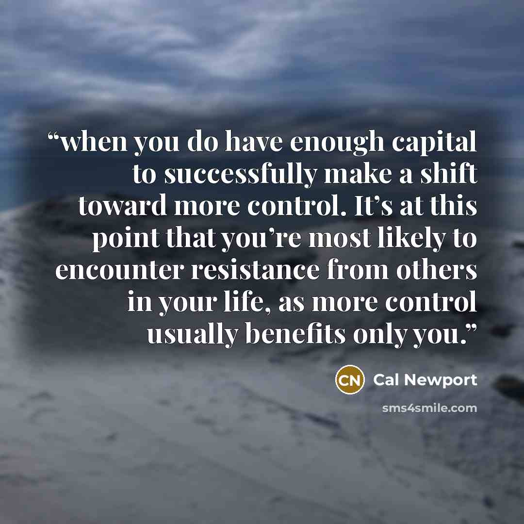 “when you do have enough capital to successfully make a shift toward more control. It’s at this point that you’re most likely to encounter resistance from others in your life, as more control usually benefits only you.” quote by Cal Newport