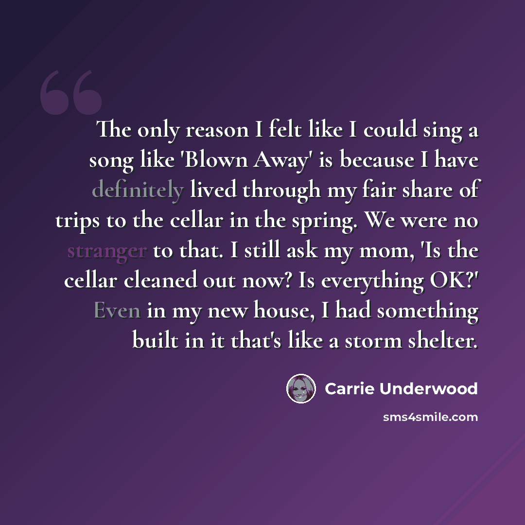“The only reason I felt like I could sing a song like 'Blown Away' is because I have definitely lived through my fair share of trips to the cellar in the spring. We were no stranger to that. I still ask my mom, 'Is the cellar cleaned out now? Is everything OK?' Even in my new house, I had something…” quote by Carrie Underwood