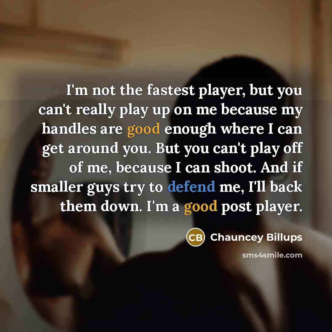 “I'm not the fastest player, but you can't really play up on me because my handles are good enough where I can get around you. But you can't play off of me, because I can shoot. And if smaller guys try to defend me, I'll back them down. I'm a good post player.” quote by Chauncey Billups