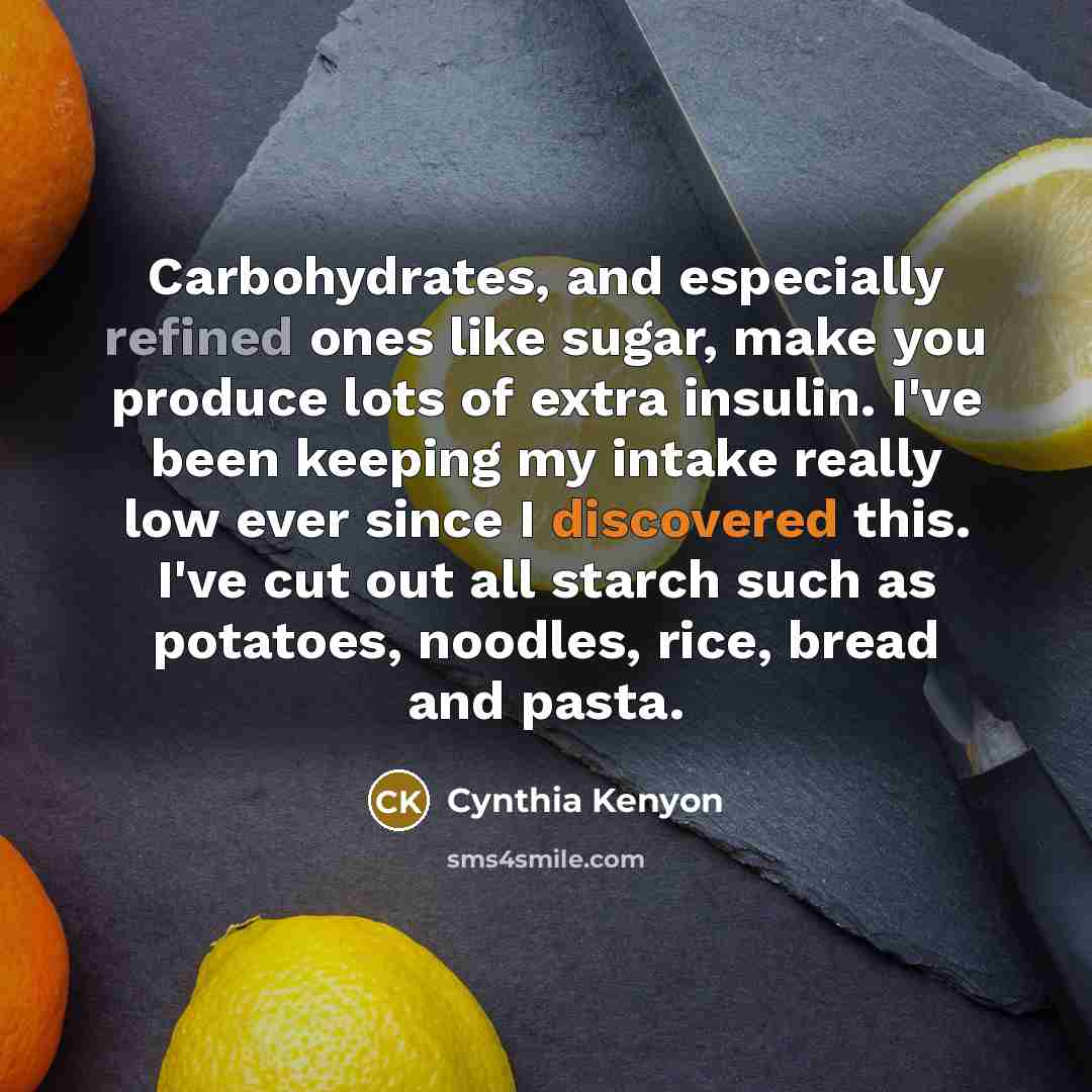 “Carbohydrates, and especially refined ones like sugar, make you produce lots of extra insulin. I've been keeping my intake really low ever since I discovered this. I've cut out all starch such as potatoes, noodles, rice, bread and pasta.” quote by Cynthia Kenyon