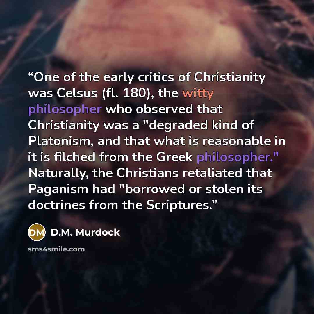 “One of the early critics of Christianity was Celsus (fl. 180), the witty philosopher who observed that Christianity was a "degraded kind of Platonism, and that what is reasonable in it is filched from the Greek philosopher." Naturally, the Christians retaliated that Paganism had "borrowed or…” quote by D.M. Murdock