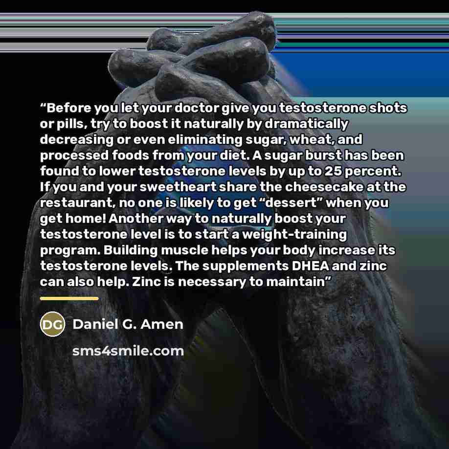“Before you let your doctor give you testosterone shots or pills, try to boost it naturally by dramatically decreasing or even eliminating sugar, wheat, and processed foods from your diet. A sugar burst has been found to lower testosterone levels by up to 25 percent. If you and your sweetheart…” quote by Daniel G. Amen