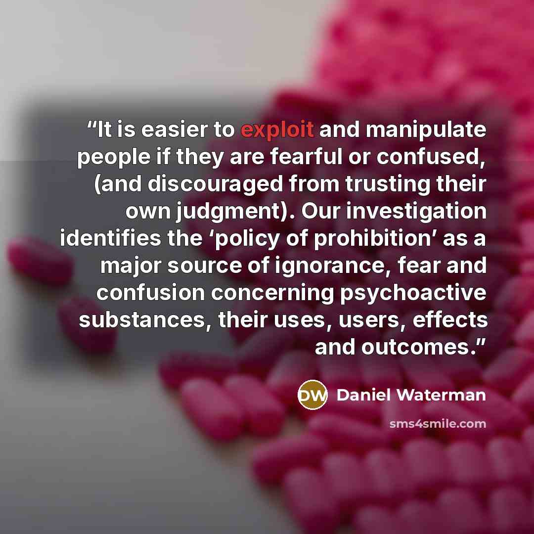 “It is easier to exploit and manipulate people if they are fearful or confused, (and discouraged from trusting their own judgment). Our investigation identifies the ‘policy of prohibition’ as a major source of ignorance, fear and confusion concerning psychoactive substances, their uses, users…” quote by Daniel Waterman