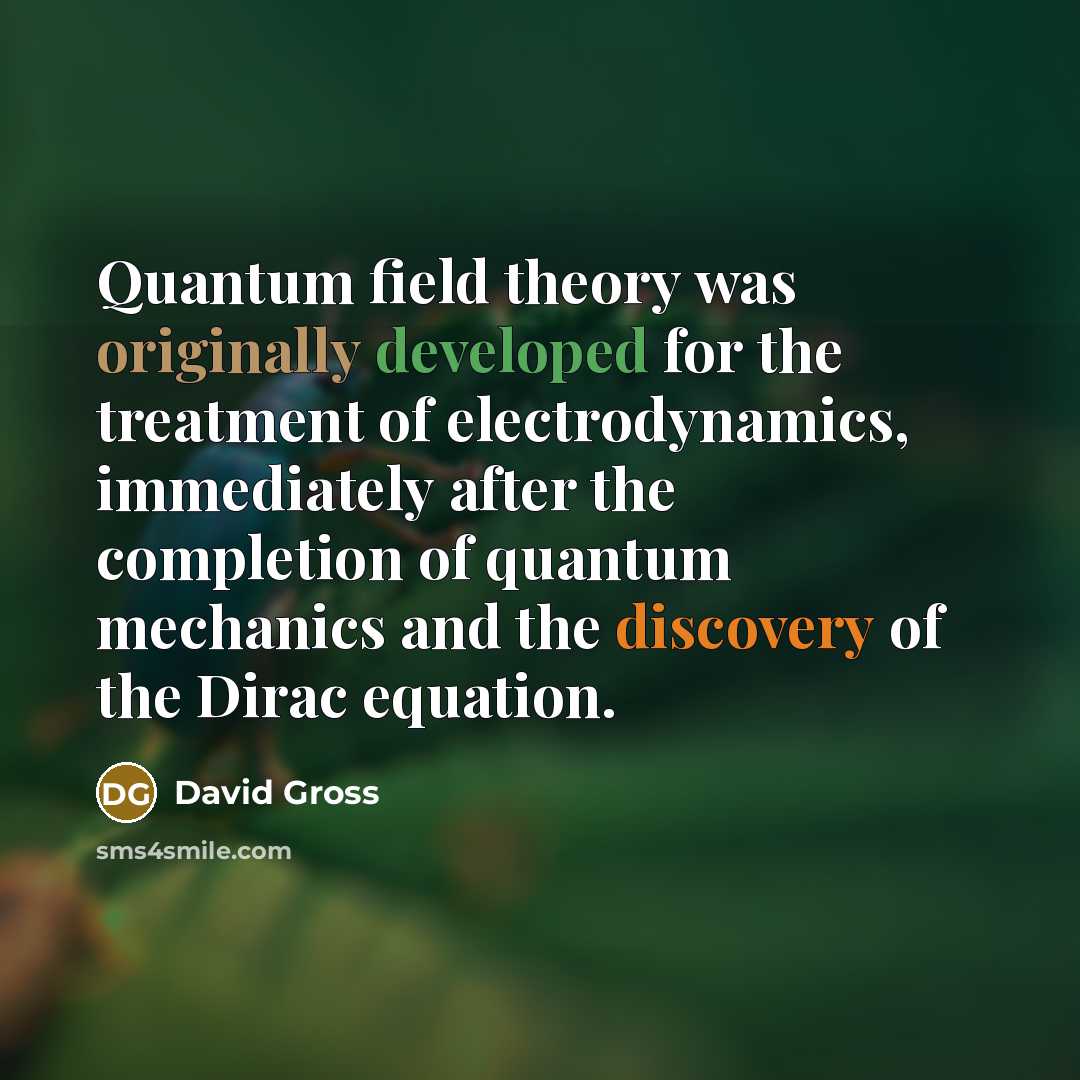 “Quantum field theory was originally developed for the treatment of electrodynamics, immediately after the completion of quantum mechanics and the discovery of the Dirac equation.” quote by David Gross