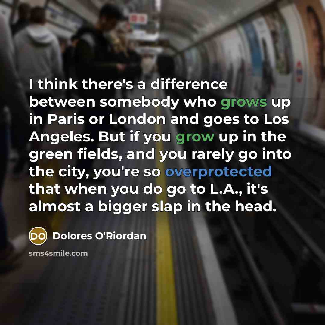 “I think there's a difference between somebody who grows up in Paris or London and goes to Los Angeles. But if you grow up in the green fields, and you rarely go into the city, you're so overprotected that when you do go to L.A., it's almost a bigger slap in the head.” quote by Dolores O'Riordan