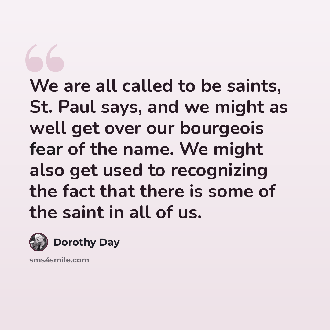 “We are all called to be saints, St. Paul says, and we might as well get over our bourgeois fear of the name. We might also get used to recognizing the fact that there is some of the saint in all of us.” quote by Dorothy Day
