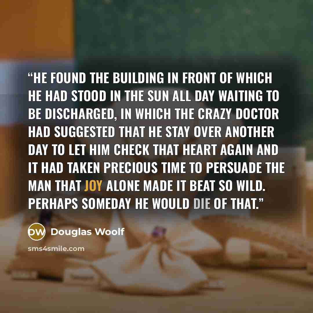 “He found the building in front of which he had stood in the sun all day waiting to be discharged, in which the crazy doctor had suggested that he stay over another day to let him check that heart again and it had taken precious time to persuade the man that joy alone made it beat so wild. Perhaps…” quote by Douglas Woolf