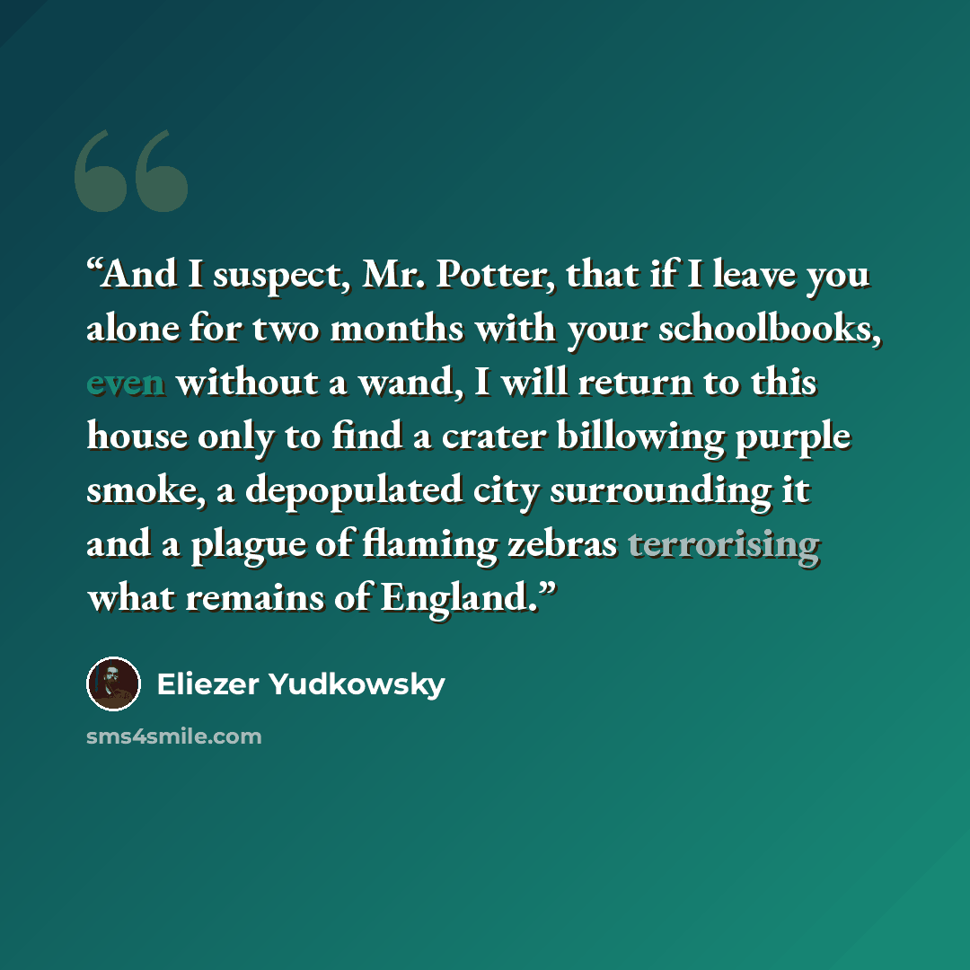 “And I suspect, Mr. Potter, that if I leave you alone for two months with your schoolbooks, even without a wand, I will return to this house only to find a crater billowing purple smoke, a depopulated city surrounding it and a plague of flaming zebras terrorising what remains of England.” quote by Eliezer Yudkowsky