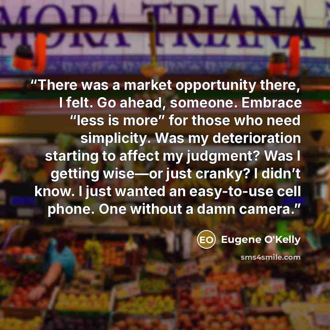“There was a market opportunity there, I felt. Go ahead, someone. Embrace “less is more” for those who need simplicity. Was my deterioration starting to affect my judgment? Was I getting wise—or just cranky? I didn’t know. I just wanted an easy-to-use cell phone. One without a damn camera.” quote by Eugene O'Kelly