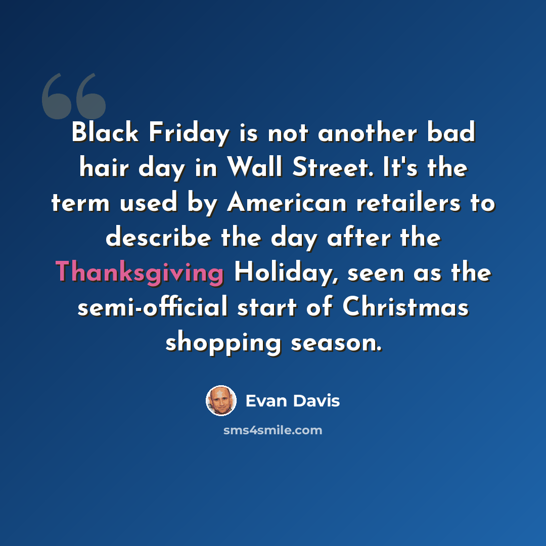 “Black Friday is not another bad hair day in Wall Street. It's the term used by American retailers to describe the day after the Thanksgiving Holiday, seen as the semi-official start of Christmas shopping season.” quote by Evan Davis