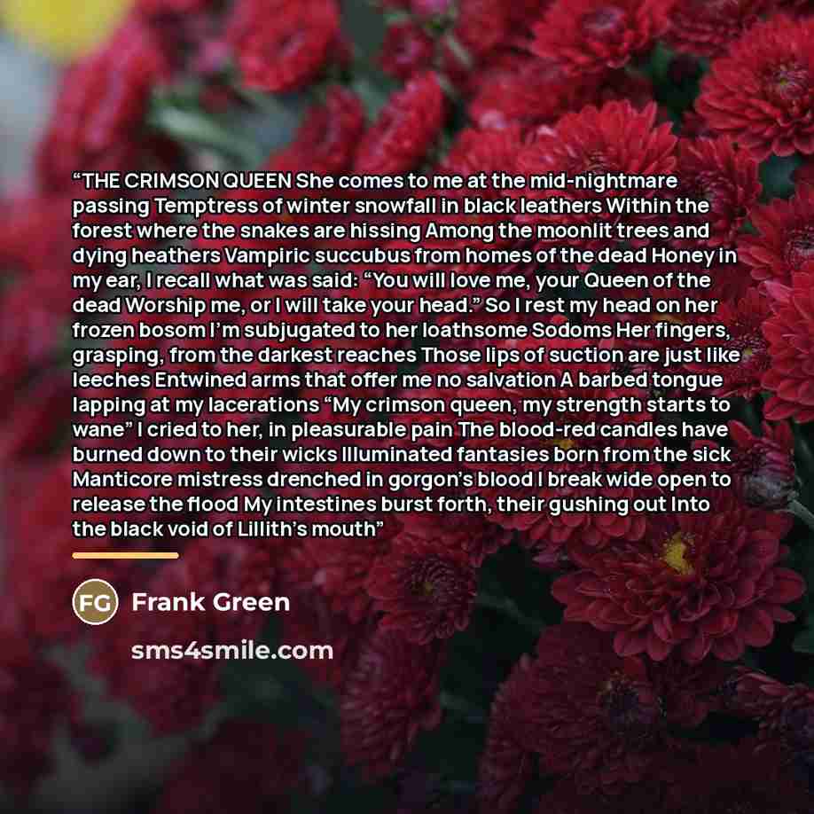 “THE CRIMSON QUEEN She comes to me at the mid-nightmare passing Temptress of winter snowfall in black leathers Within the forest where the snakes are hissing Among the moonlit trees and dying heathers Vampiric succubus from homes of the dead Honey in my ear, I recall what was said: “You will love…” quote by Frank Green