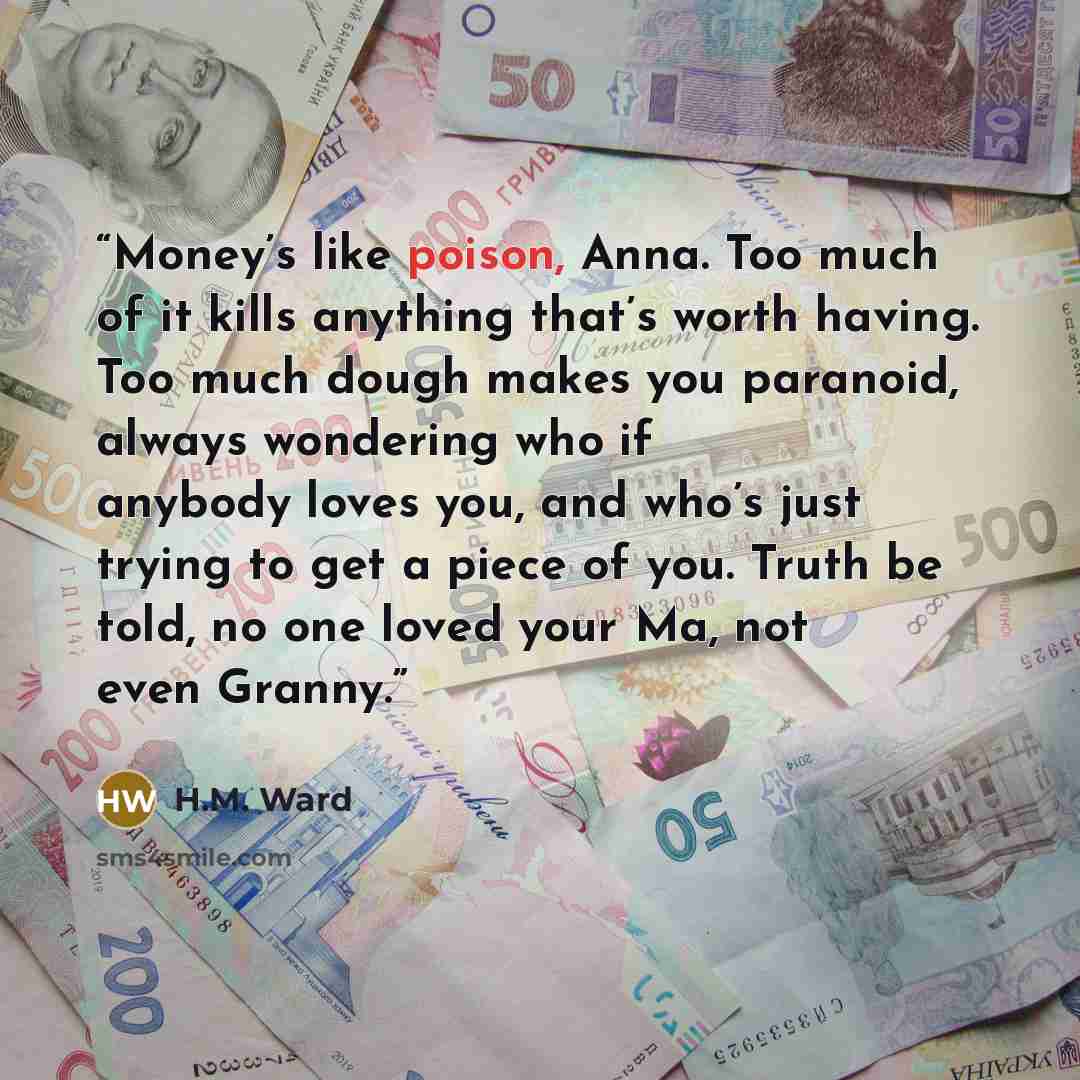 “Money’s like poison, Anna. Too much of it kills anything that’s worth having. Too much dough makes you paranoid, always wondering who―if anybody―loves you, and who’s just trying to get a piece of you. Truth be told, no one loved your Ma, not even Granny.” quote by H.M. Ward