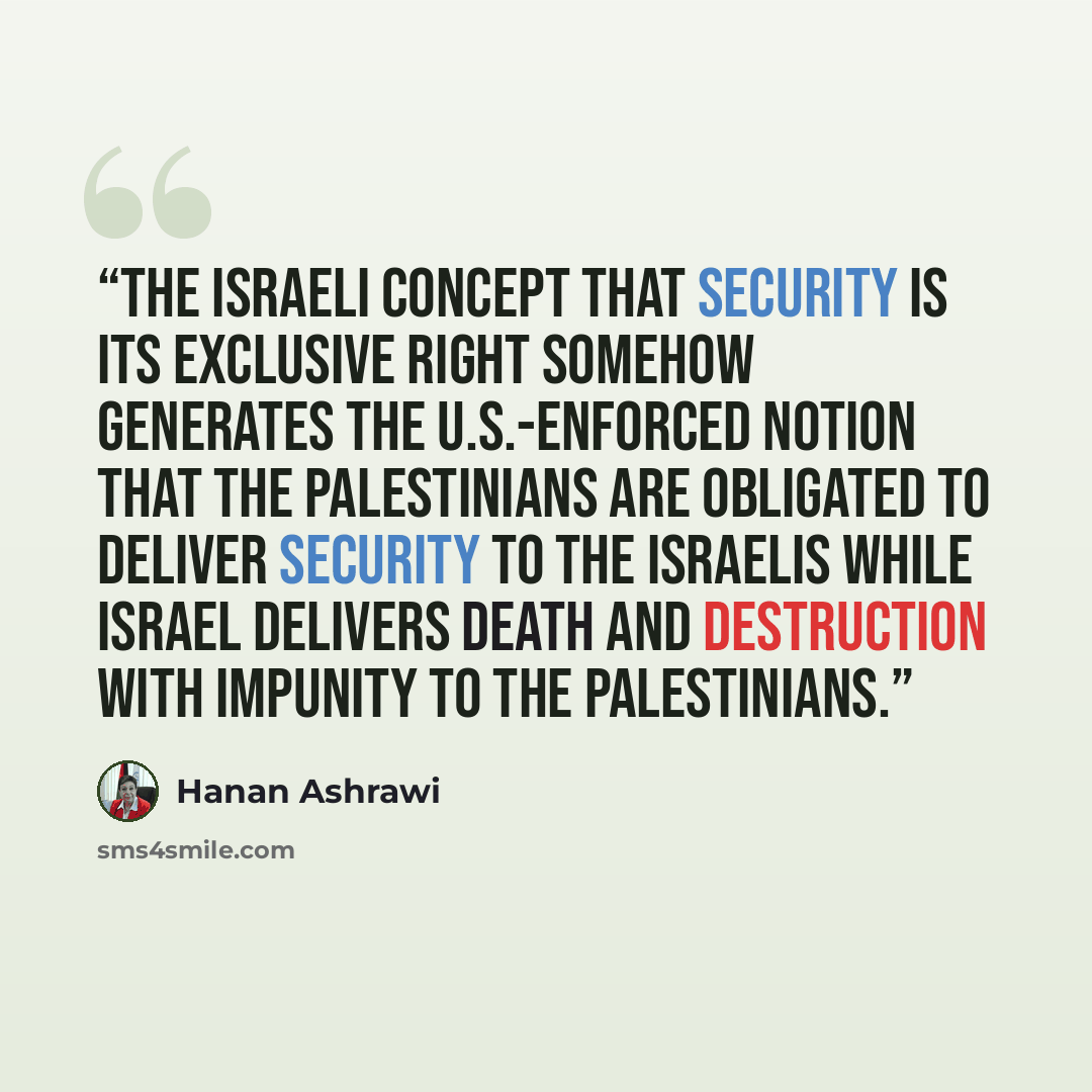 “The Israeli concept that security is its exclusive right somehow generates the U.S.-enforced notion that the Palestinians are obligated to deliver security to the Israelis while Israel delivers death and destruction with impunity to the Palestinians.” quote by Hanan Ashrawi