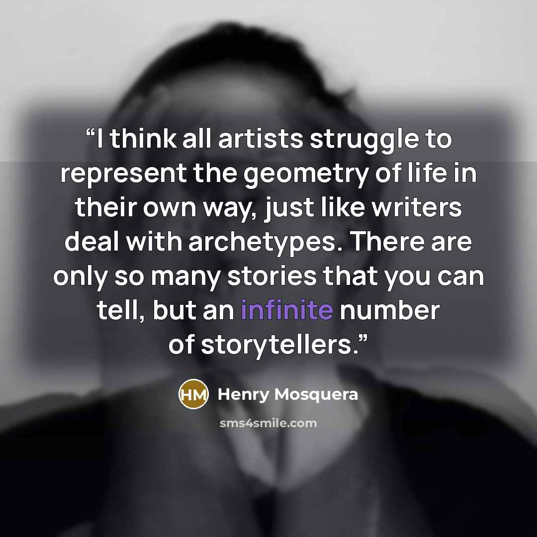 “I think all artists struggle to represent the geometry of life in their own way, just like writers deal with archetypes. There are only so many stories that you can tell, but an infinite number of storytellers.” quote by Henry Mosquera
