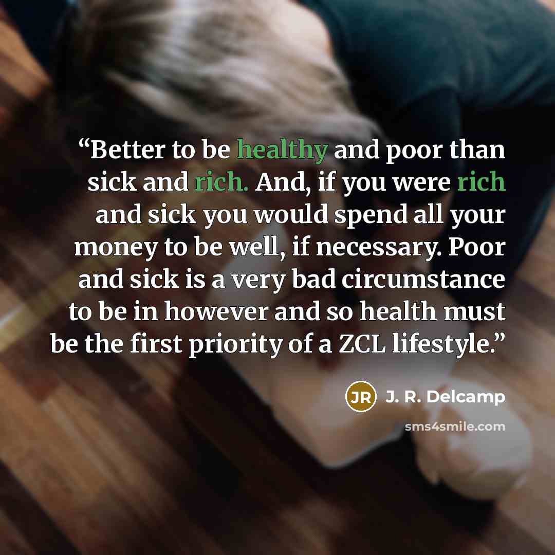 “Better to be healthy and poor than sick and rich. And, if you were rich and sick you would spend all your money to be well, if necessary. Poor and sick is a very bad circumstance to be in however and so health must be the first priority of a ZCL lifestyle.” quote by J. R. Delcamp