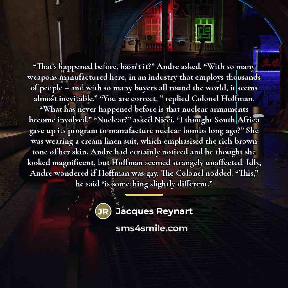 “That’s happened before, hasn’t it?” Andre asked. “With so many weapons manufactured here, in an industry that employs thousands of people – and with so many buyers all round the world, it seems almost inevitable.” “You are correct, ” replied Colonel Hoffman. “What has never happened before is that…” quote by Jacques Reynart