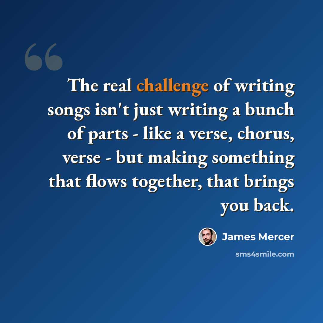 “The real challenge of writing songs isn't just writing a bunch of parts - like a verse, chorus, verse - but making something that flows together, that brings you back.” quote by James Mercer
