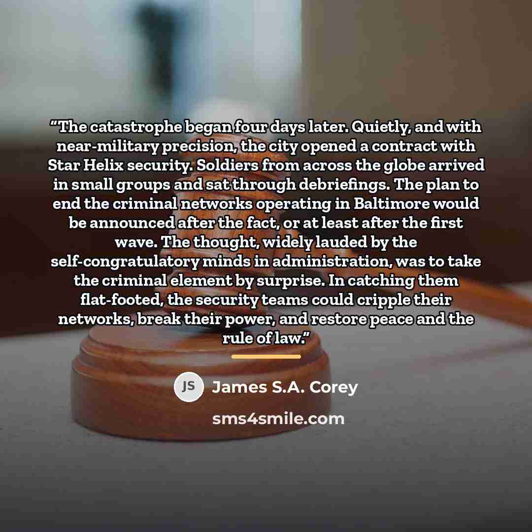 “The catastrophe began four days later. Quietly, and with near-military precision, the city opened a contract with Star Helix security. Soldiers from across the globe arrived in small groups and sat through debriefings. The plan to end the criminal networks operating in Baltimore would be announced…” quote by James S.A. Corey