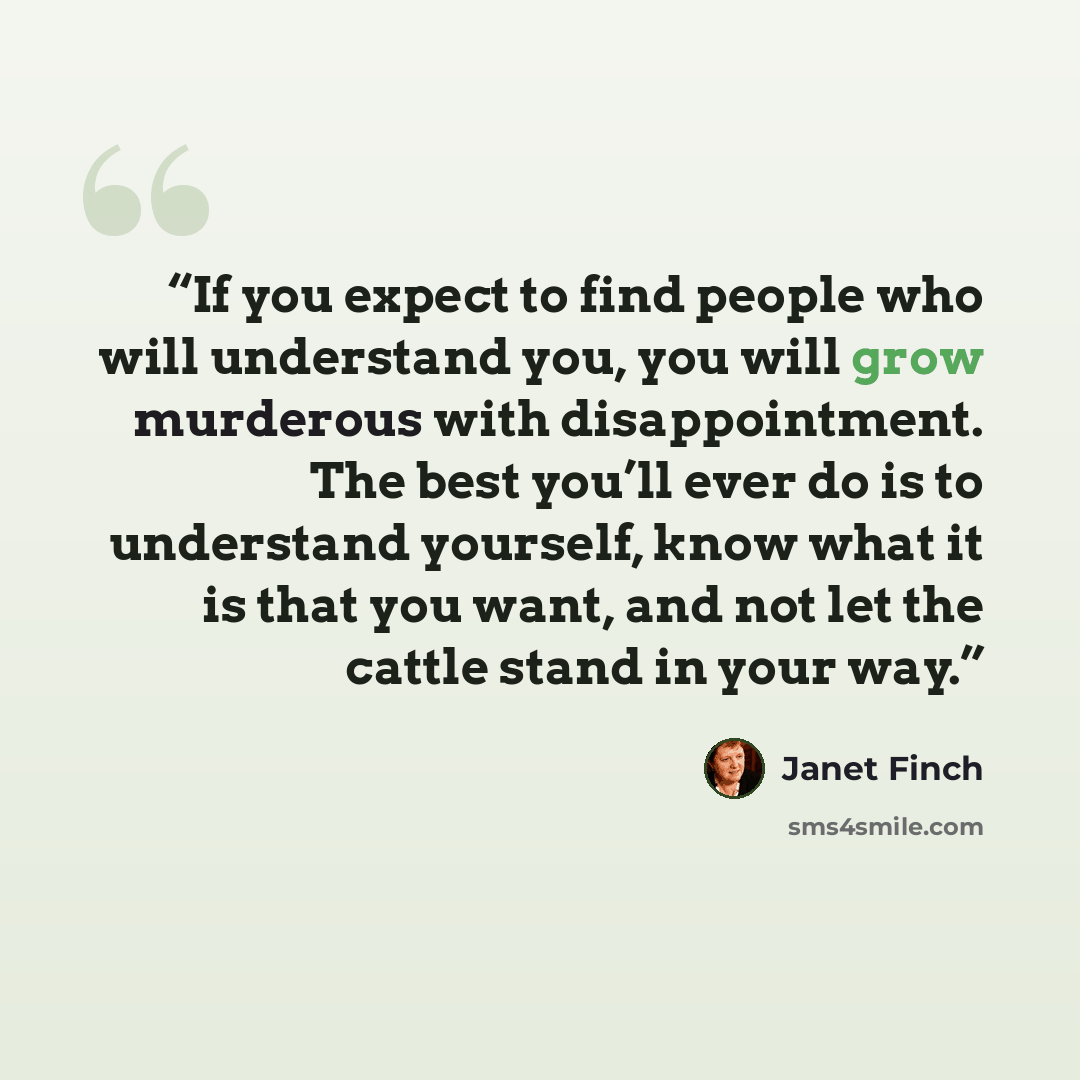 “If you expect to find people who will understand you, you will grow murderous with disappointment. The best you’ll ever do is to understand yourself, know what it is that you want, and not let the cattle stand in your way.” quote by Janet Finch
