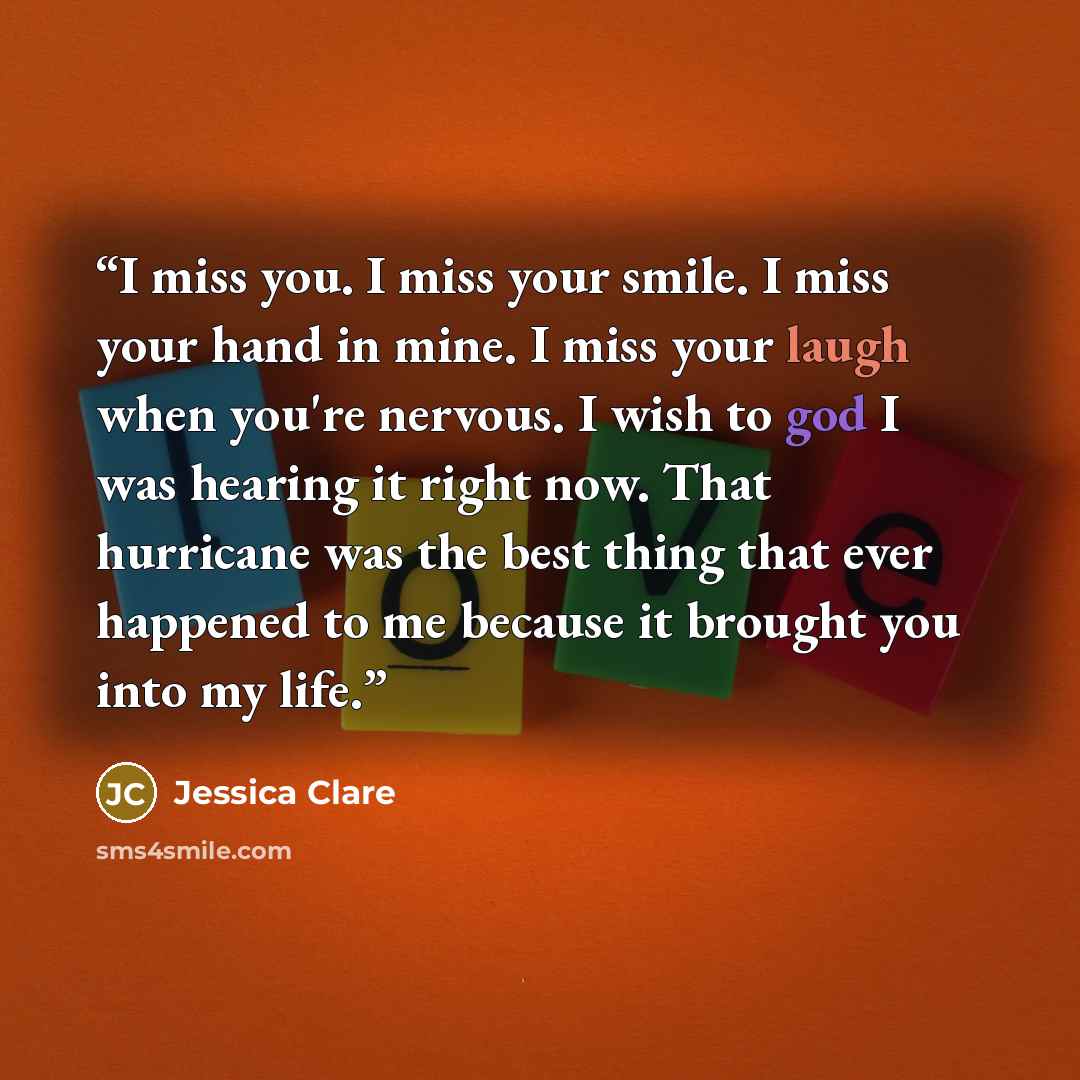 “I miss you. I miss your smile. I miss your hand in mine. I miss your laugh when you're nervous. I wish to god I was hearing it right now. That hurricane was the best thing that ever happened to me because it brought you into my life.” quote by Jessica Clare