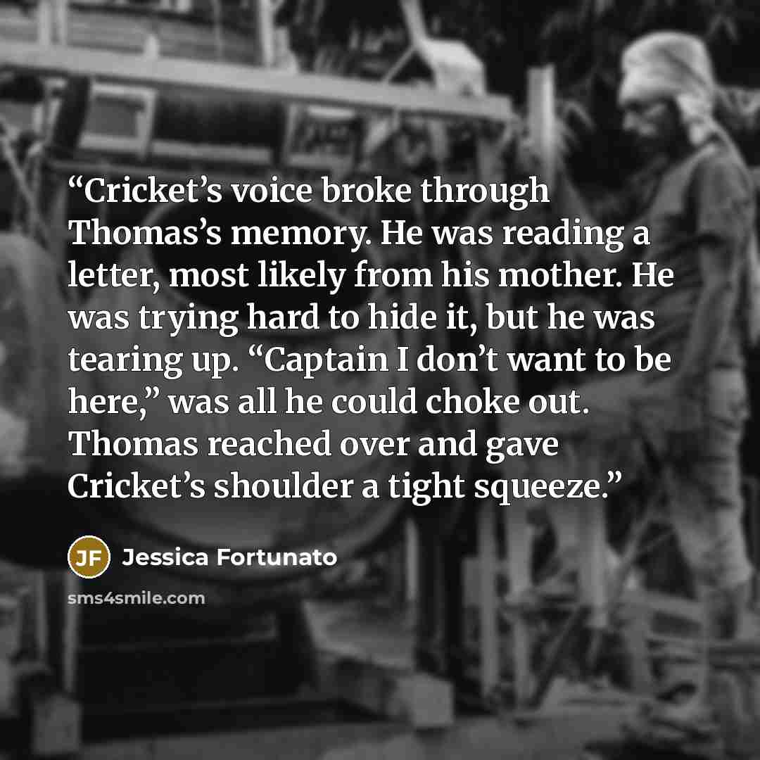“Cricket’s voice broke through Thomas’s memory. He was reading a letter, most likely from his mother. He was trying hard to hide it, but he was tearing up. “Captain I don’t want to be here,” was all he could choke out. Thomas reached over and gave Cricket’s shoulder a tight squeeze.” quote by Jessica Fortunato