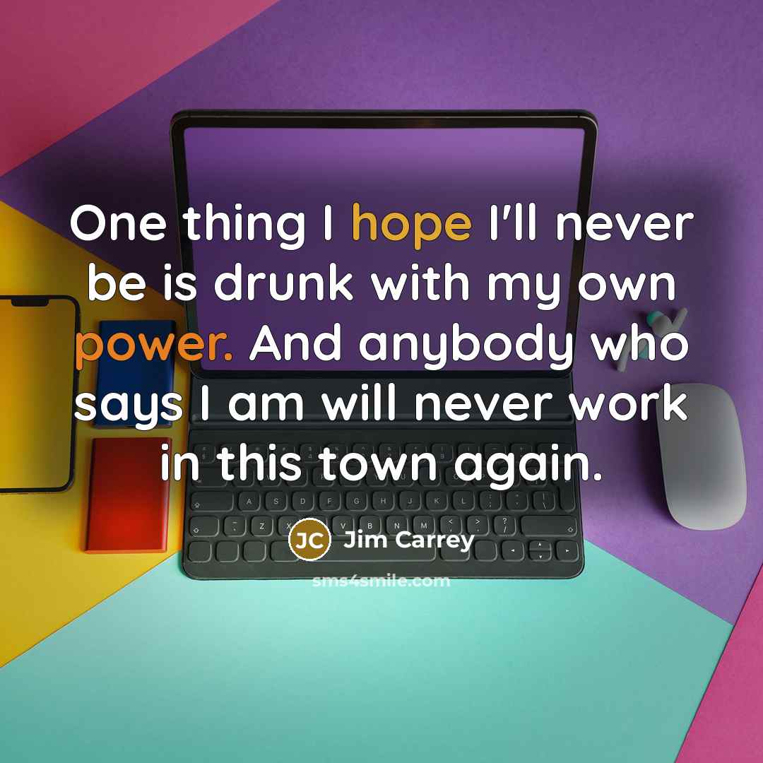 “One thing I hope I'll never be is drunk with my own power. And anybody who says I am will never work in this town again.” quote by Jim Carrey