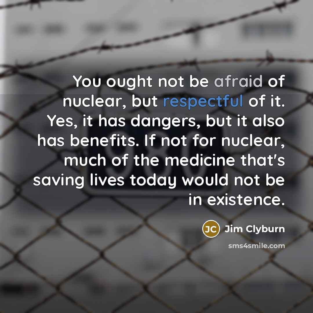 “You ought not be afraid of nuclear, but respectful of it. Yes, it has dangers, but it also has benefits. If not for nuclear, much of the medicine that's saving lives today would not be in existence.” quote by Jim Clyburn