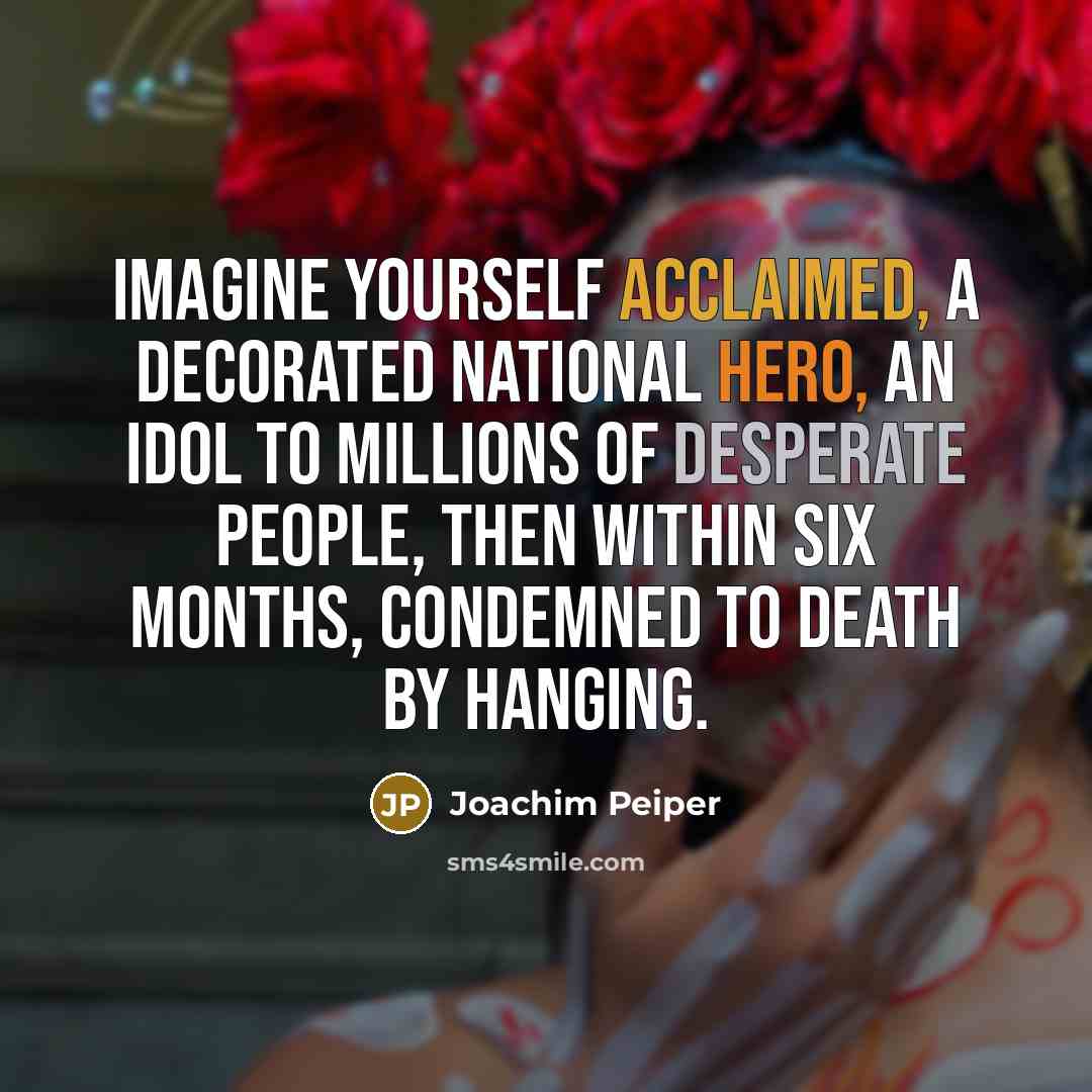 “Imagine yourself acclaimed, a decorated national hero, an idol to millions of desperate people, then within six months, condemned to death by hanging.” quote by Joachim Peiper