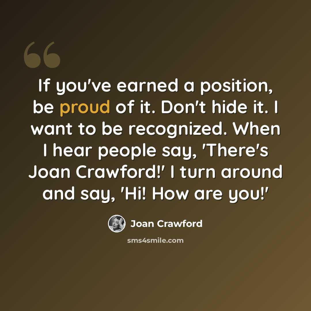 “If you've earned a position, be proud of it. Don't hide it. I want to be recognized. When I hear people say, 'There's Joan Crawford!' I turn around and say, 'Hi! How are you!'” quote by Joan Crawford