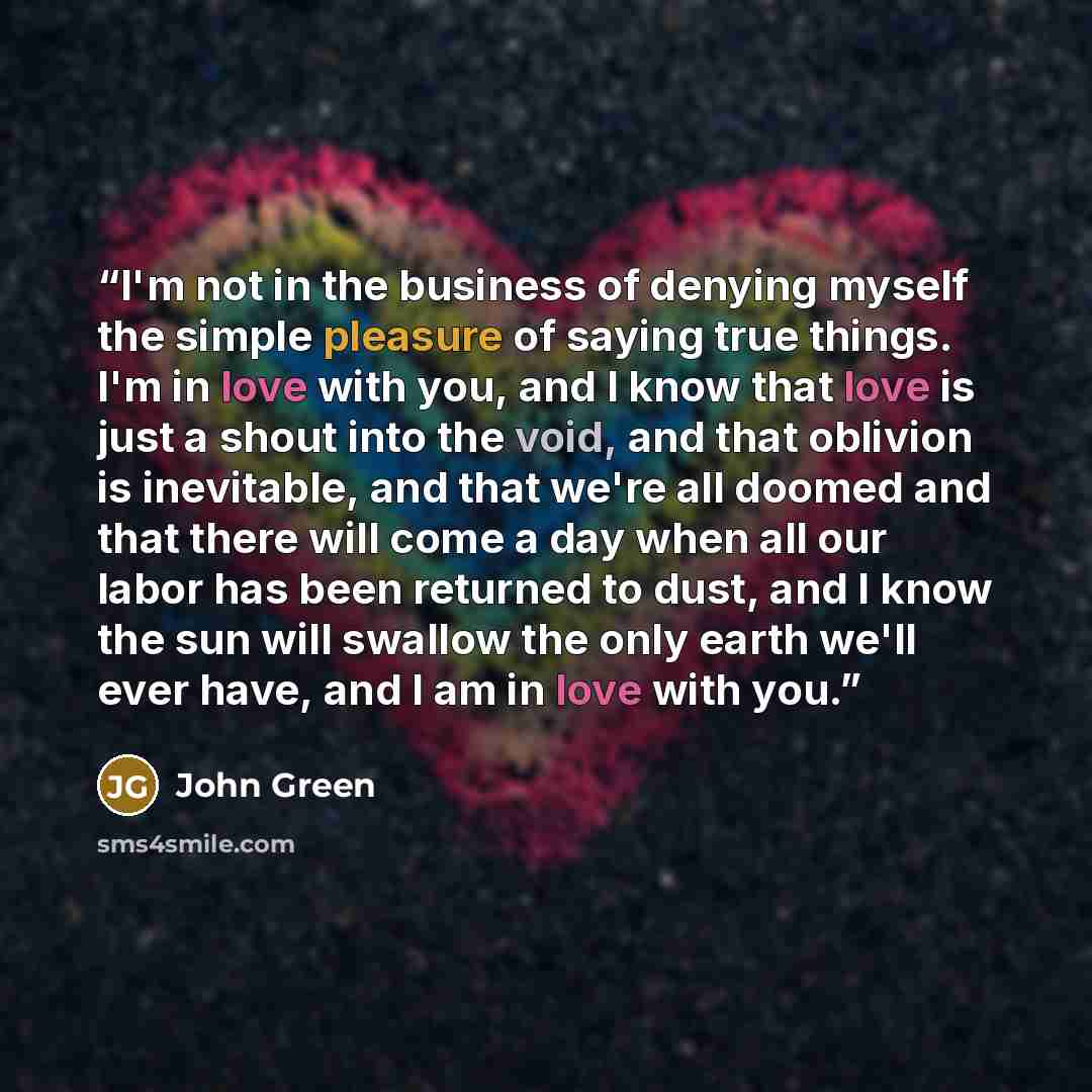 “I'm not in the business of denying myself the simple pleasure of saying true things. I'm in love with you, and I know that love is just a shout into the void, and that oblivion is inevitable, and that we're all doomed and that there will come a day when all our labor has been returned to dust, and…” quote by John Green
